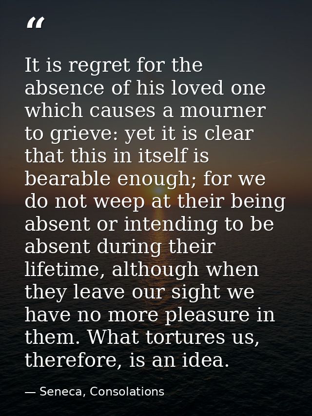 It is regret for the absence of his loved one which causes a mourner to grieve: yet it is clear that this in itself is b — Seneca, Consolations