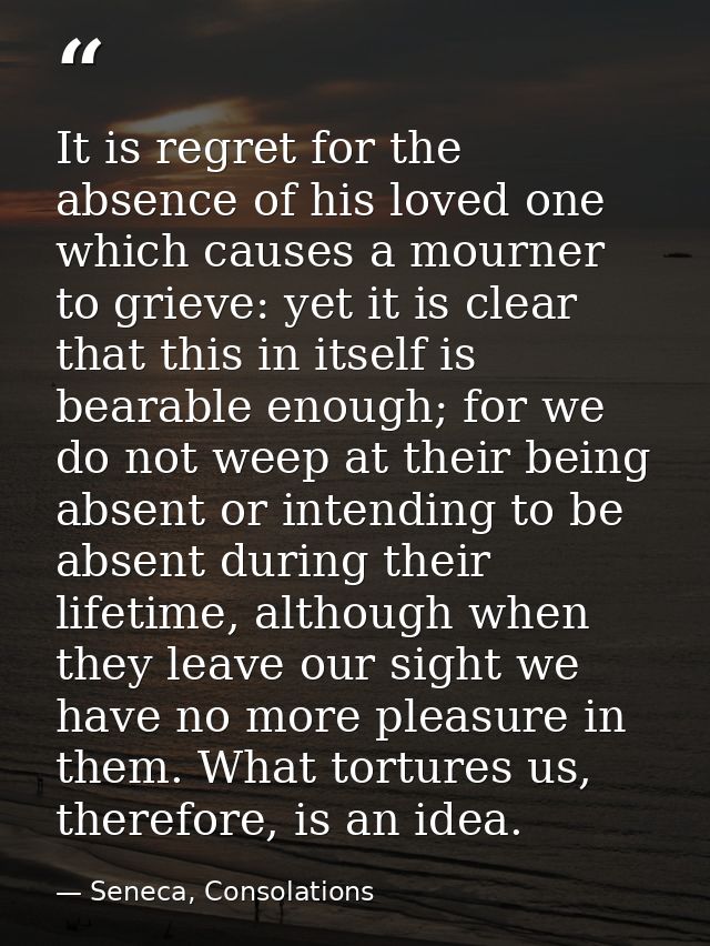 It is regret for the absence of his loved one which causes a mourner to grieve: yet it is clear that this in itself is b — Seneca, Consolations