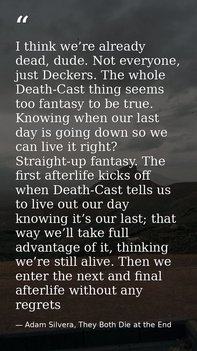 I think we’re already dead, dude. Not everyone, just Deckers. The whole Death-Cast thing seems too fantasy to be true. K — Adam Silvera, They Both Die at the End