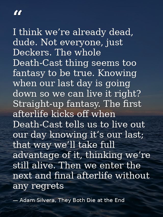 I think we’re already dead, dude. Not everyone, just Deckers. The whole Death-Cast thing seems too fantasy to be true. K — Adam Silvera, They Both Die at the End