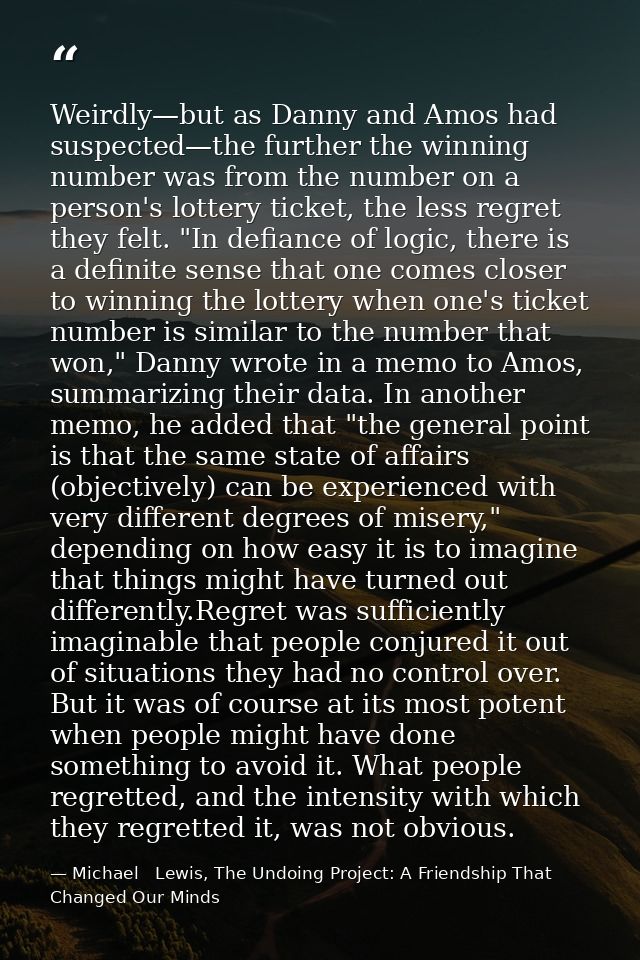 Weirdly—but as Danny and Amos had suspected—the further the winning number was from the number on a person's lottery tic — Michael   Lewis, The Undoing Project: A Friendship That Changed Our Minds