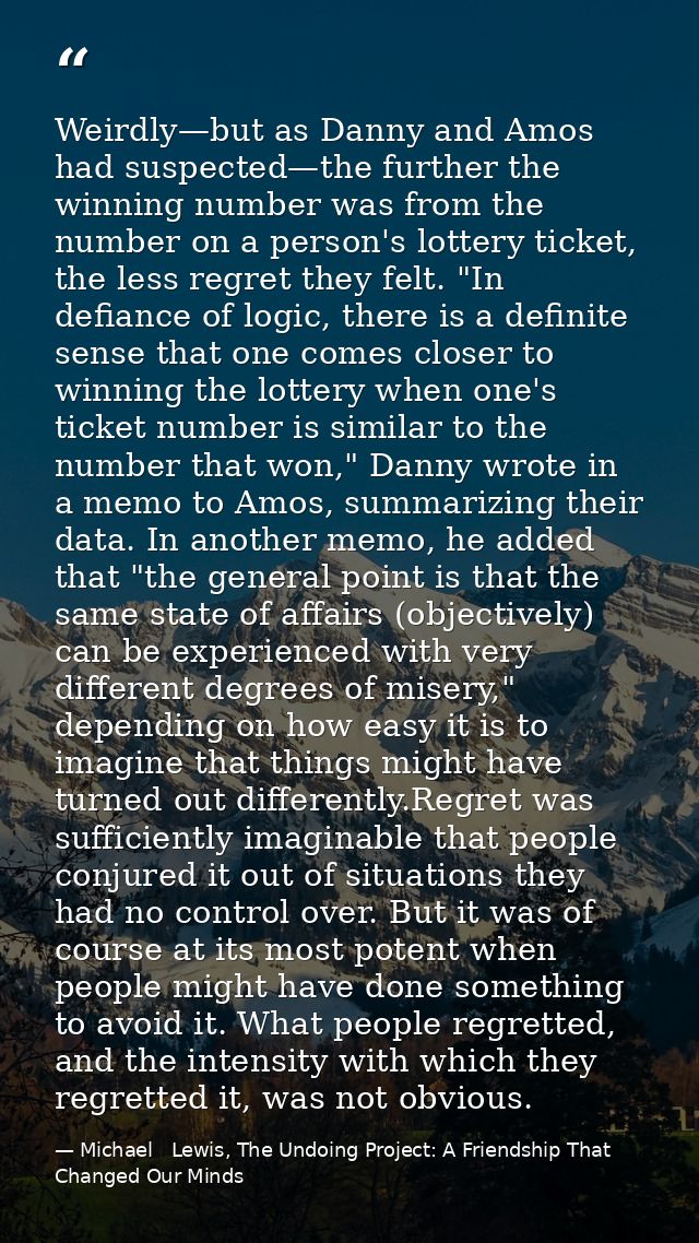 Weirdly—but as Danny and Amos had suspected—the further the winning number was from the number on a person's lottery tic — Michael   Lewis, The Undoing Project: A Friendship That Changed Our Minds