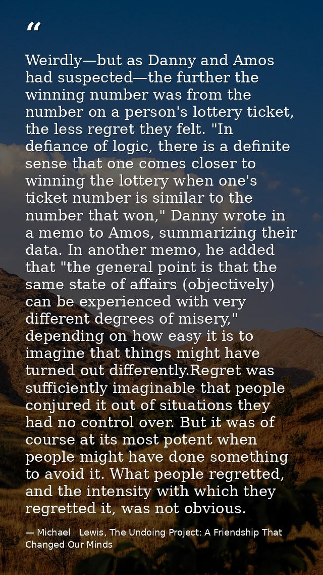 Weirdly—but as Danny and Amos had suspected—the further the winning number was from the number on a person's lottery tic — Michael   Lewis, The Undoing Project: A Friendship That Changed Our Minds
