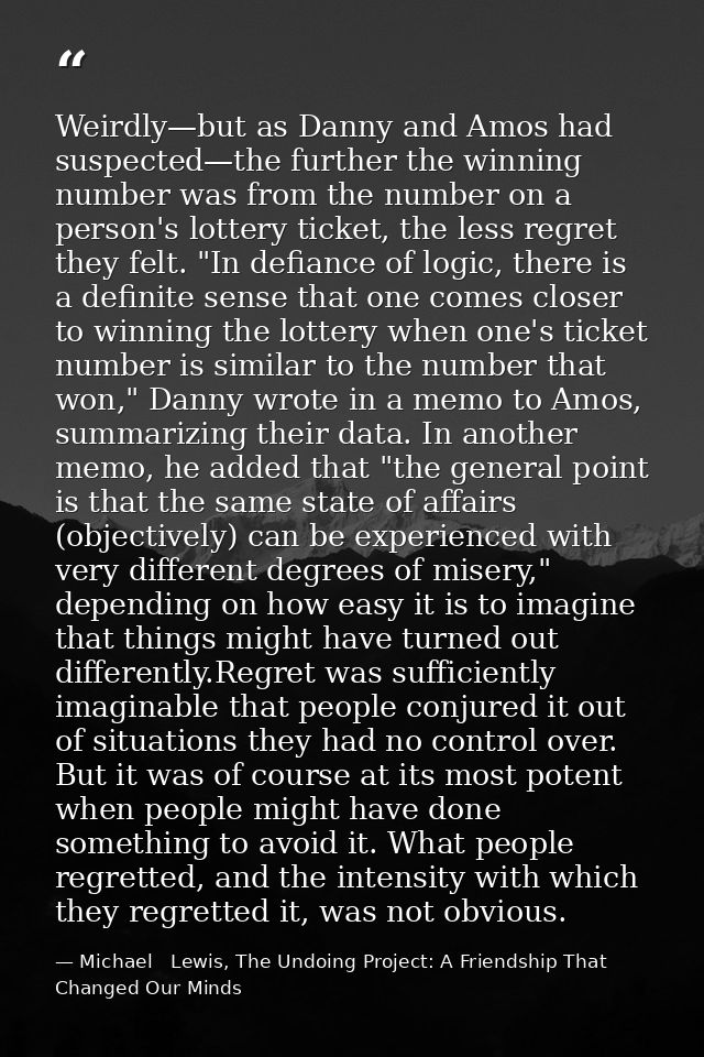 Weirdly—but as Danny and Amos had suspected—the further the winning number was from the number on a person's lottery tic — Michael   Lewis, The Undoing Project: A Friendship That Changed Our Minds