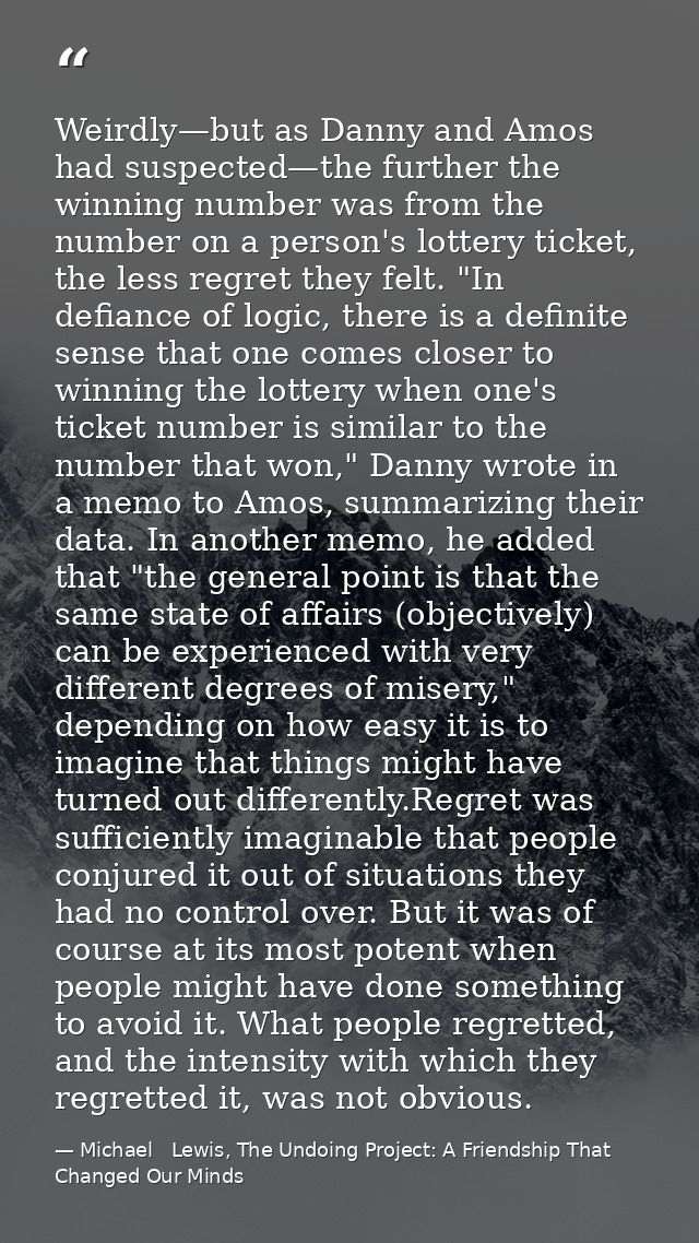 Weirdly—but as Danny and Amos had suspected—the further the winning number was from the number on a person's lottery tic — Michael   Lewis, The Undoing Project: A Friendship That Changed Our Minds