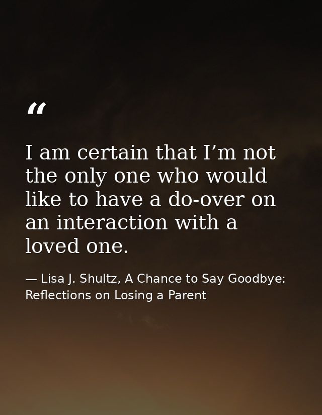 I am certain that I’m not the only one who would like to have a do-over on an interaction with a loved one. — Lisa J. Shultz, A Chance to Say Goodbye: Reflections on Losing a Parent