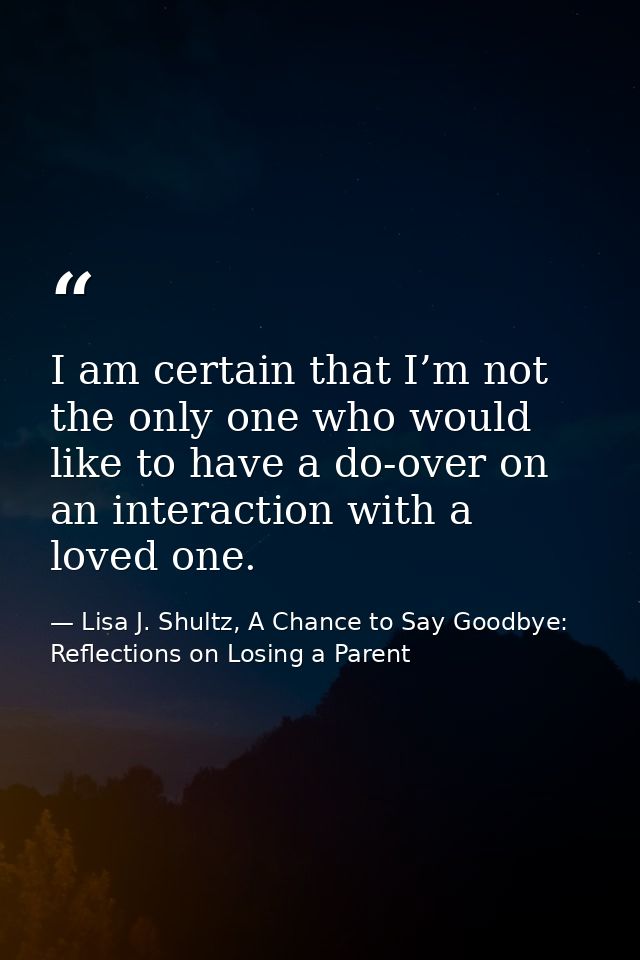 I am certain that I’m not the only one who would like to have a do-over on an interaction with a loved one. — Lisa J. Shultz, A Chance to Say Goodbye: Reflections on Losing a Parent
