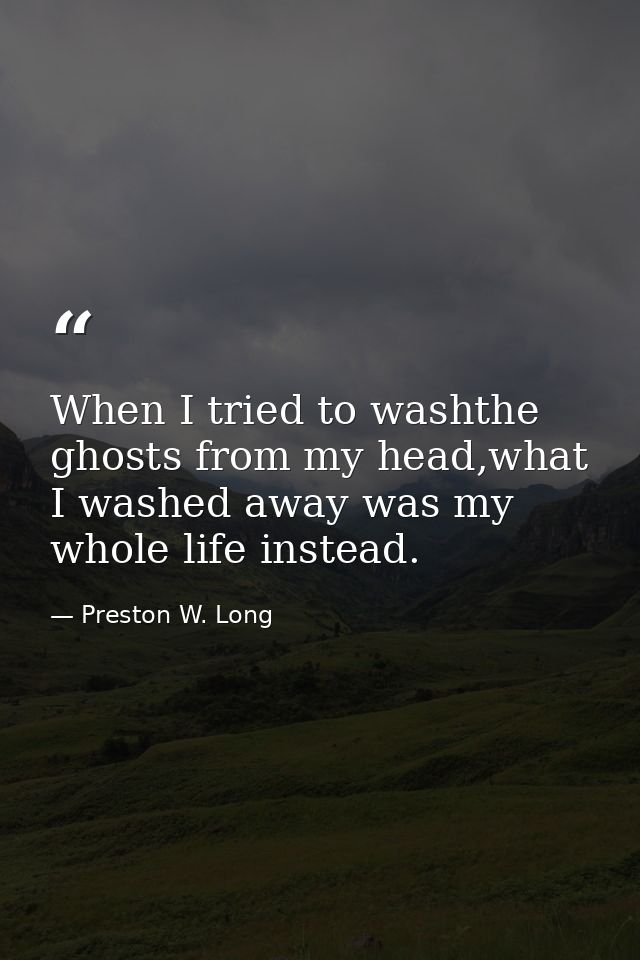 When I tried to washthe ghosts from my head,what I washed away was my whole life instead. — Preston W. Long