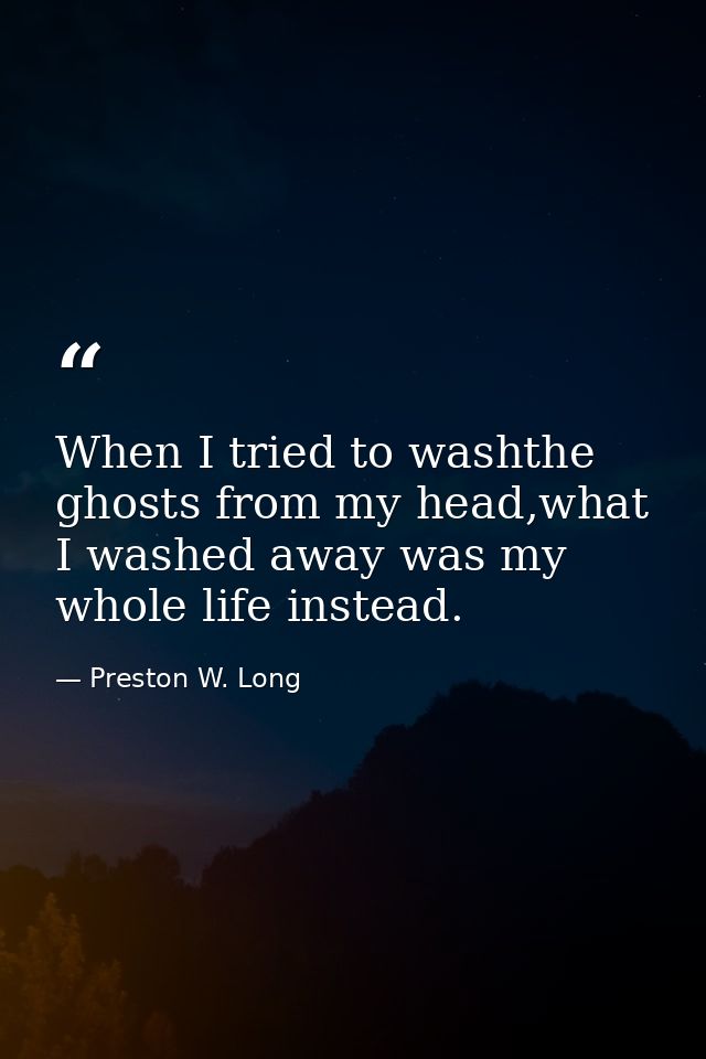 When I tried to washthe ghosts from my head,what I washed away was my whole life instead. — Preston W. Long