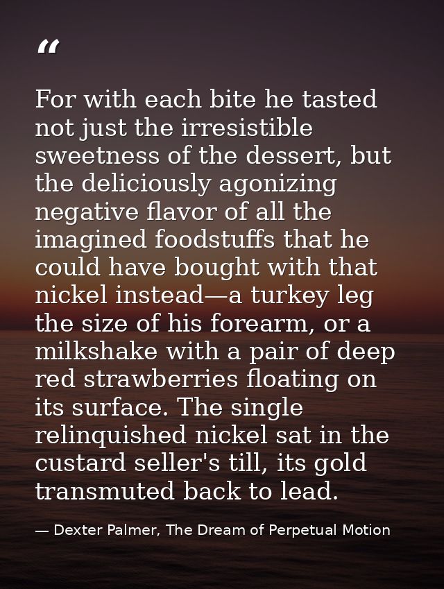 For with each bite he tasted not just the irresistible sweetness of the dessert, but the deliciously agonizing negative  — Dexter Palmer, The Dream of Perpetual Motion