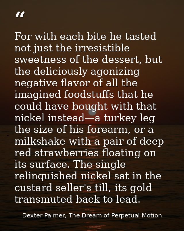 For with each bite he tasted not just the irresistible sweetness of the dessert, but the deliciously agonizing negative  — Dexter Palmer, The Dream of Perpetual Motion