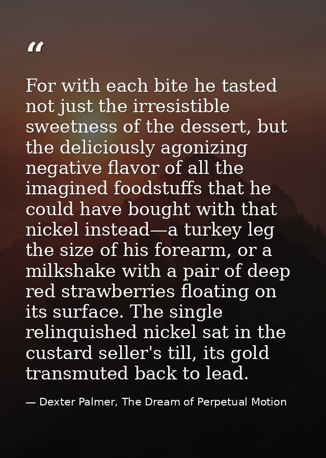For with each bite he tasted not just the irresistible sweetness of the dessert, but the deliciously agonizing negative  — Dexter Palmer, The Dream of Perpetual Motion