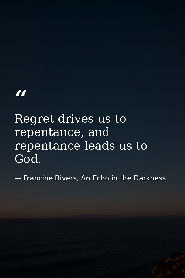 Regret drives us to repentance, and repentance leads us to God. — Francine Rivers, An Echo in the Darkness
