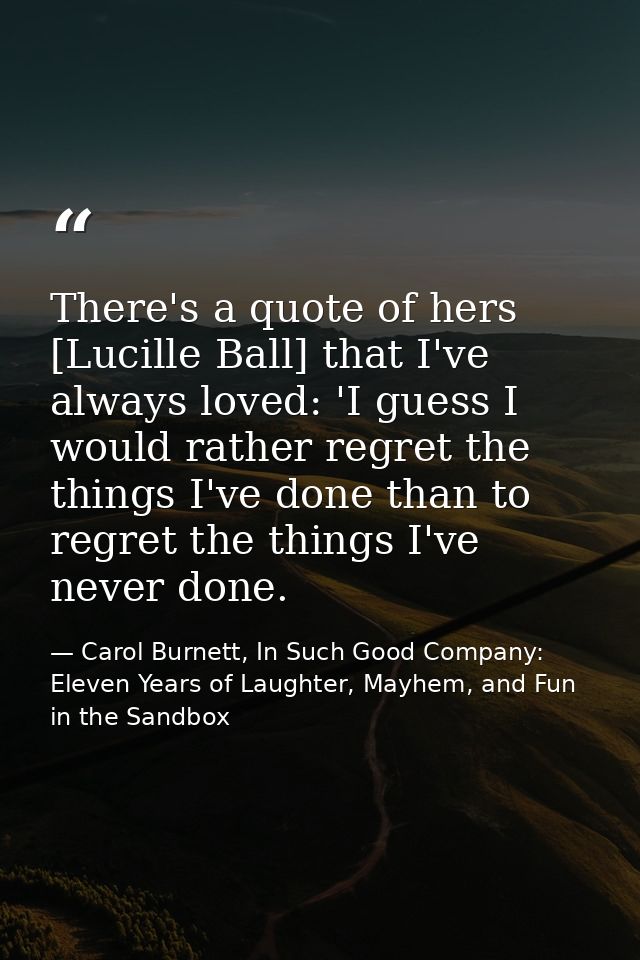 There's a quote of hers [Lucille Ball] that I've always loved: 'I guess I would rather regret the things I've done than  — Carol Burnett, In Such Good Company: Eleven Years of Laughter, Mayhem, and Fun in the Sandbox