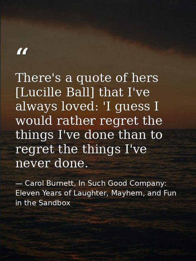 There's a quote of hers [Lucille Ball] that I've always loved: 'I guess I would rather regret the things I've done than  — Carol Burnett, In Such Good Company: Eleven Years of Laughter, Mayhem, and Fun in the Sandbox