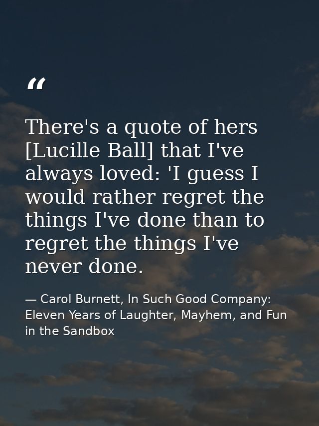 There's a quote of hers [Lucille Ball] that I've always loved: 'I guess I would rather regret the things I've done than  — Carol Burnett, In Such Good Company: Eleven Years of Laughter, Mayhem, and Fun in the Sandbox