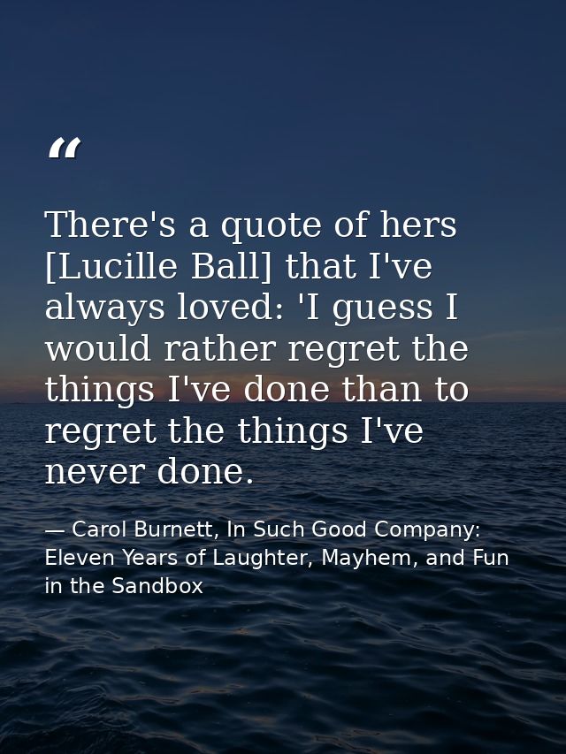 There's a quote of hers [Lucille Ball] that I've always loved: 'I guess I would rather regret the things I've done than  — Carol Burnett, In Such Good Company: Eleven Years of Laughter, Mayhem, and Fun in the Sandbox