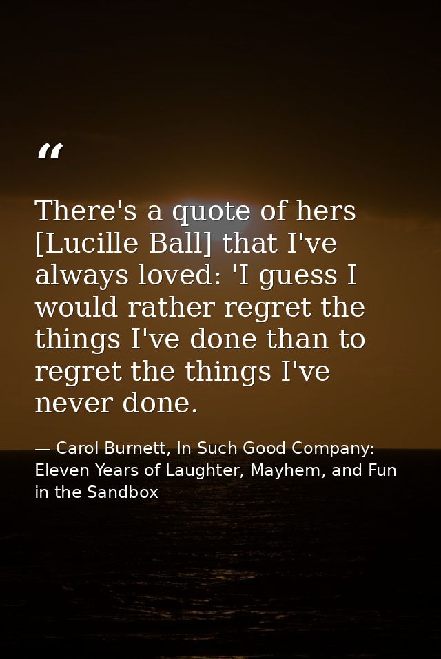 There's a quote of hers [Lucille Ball] that I've always loved: 'I guess I would rather regret the things I've done than  — Carol Burnett, In Such Good Company: Eleven Years of Laughter, Mayhem, and Fun in the Sandbox