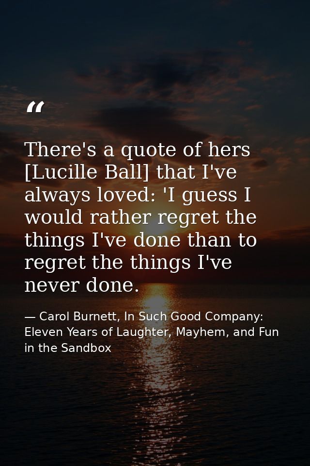 There's a quote of hers [Lucille Ball] that I've always loved: 'I guess I would rather regret the things I've done than  — Carol Burnett, In Such Good Company: Eleven Years of Laughter, Mayhem, and Fun in the Sandbox