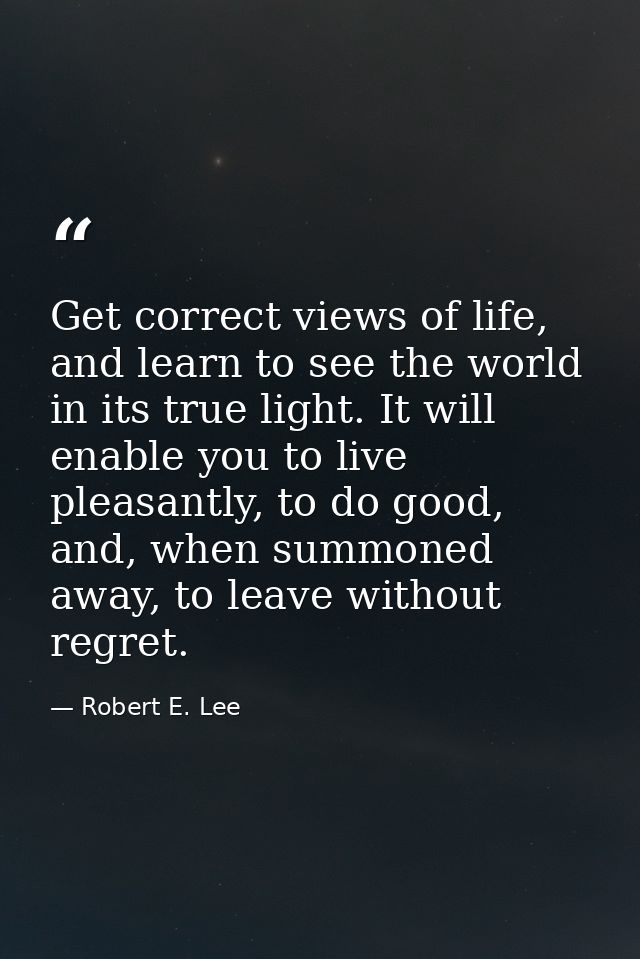 Get correct views of life, and learn to see the world in its true light. It will enable you to live pleasantly, to do go — Robert E. Lee