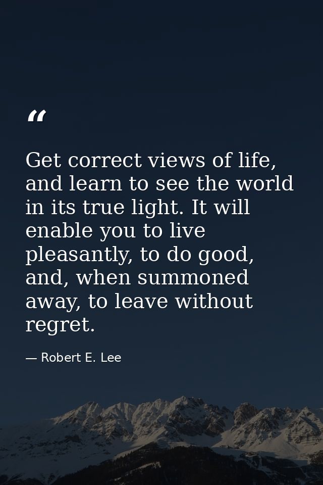 Get correct views of life, and learn to see the world in its true light. It will enable you to live pleasantly, to do go — Robert E. Lee