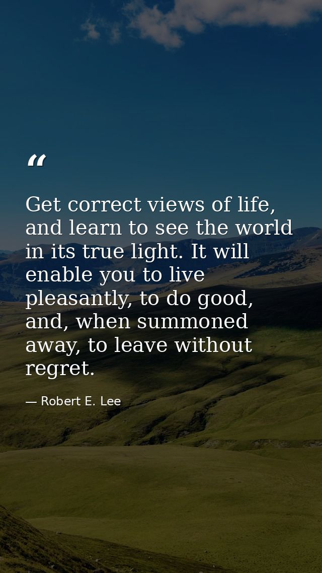 Get correct views of life, and learn to see the world in its true light. It will enable you to live pleasantly, to do go — Robert E. Lee