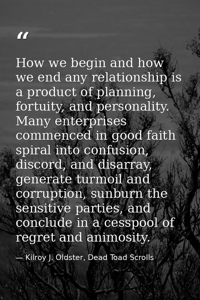 How we begin and how we end any relationship is a product of planning, fortuity, and personality. Many enterprises comme — Kilroy J. Oldster, Dead Toad Scrolls