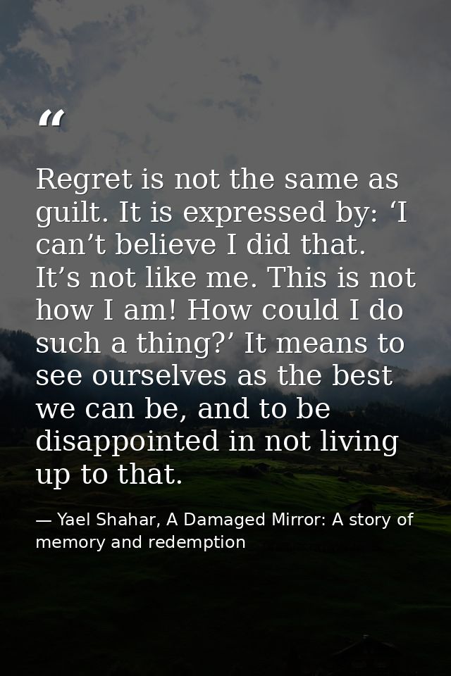 Regret is not the same as guilt. It is expressed by: ‘I can’t believe I did that. It’s not like me. This is not how I am — Yael Shahar, A Damaged Mirror: A story of memory and redemption