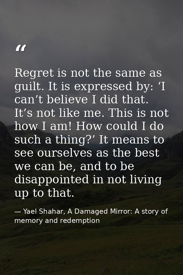 Regret is not the same as guilt. It is expressed by: ‘I can’t believe I did that. It’s not like me. This is not how I am — Yael Shahar, A Damaged Mirror: A story of memory and redemption
