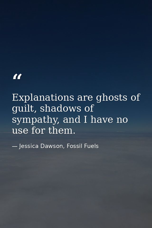 Explanations are ghosts of guilt, shadows of sympathy, and I have no use for them. — Jessica Dawson, Fossil Fuels