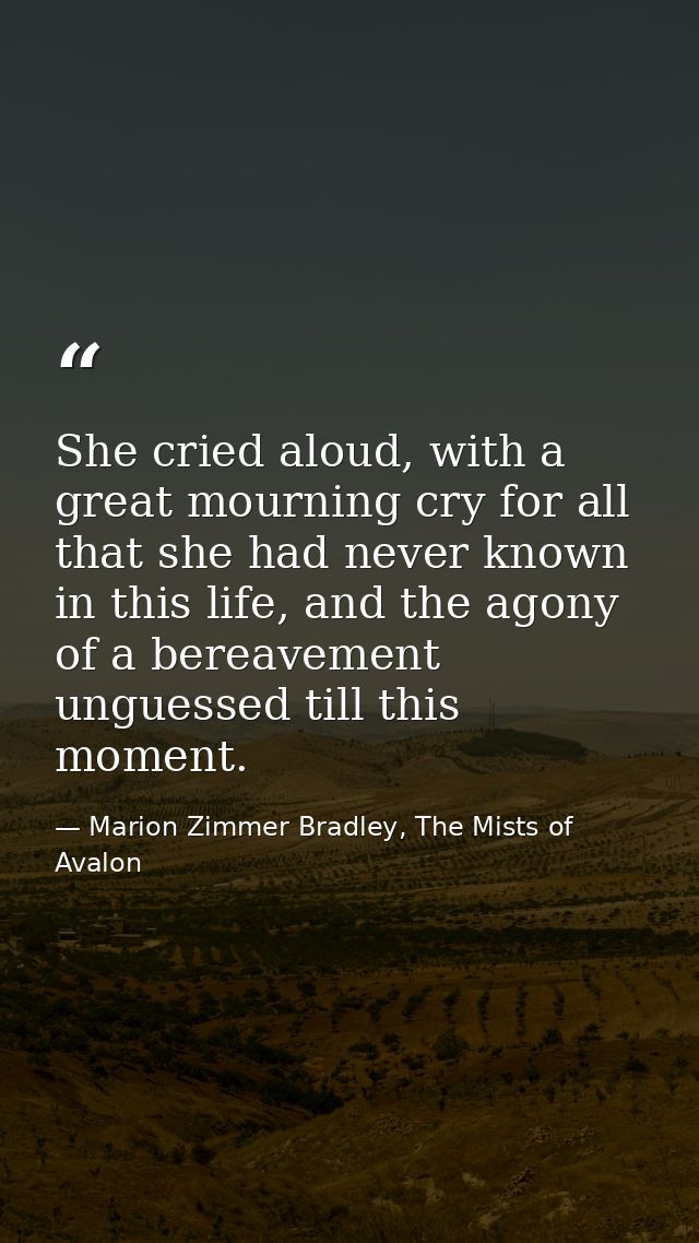 She cried aloud, with a great mourning cry for all that she had never known in this life, and the agony of a bereavement — Marion Zimmer Bradley, The Mists of Avalon