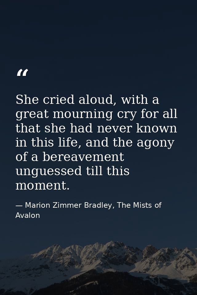 She cried aloud, with a great mourning cry for all that she had never known in this life, and the agony of a bereavement — Marion Zimmer Bradley, The Mists of Avalon