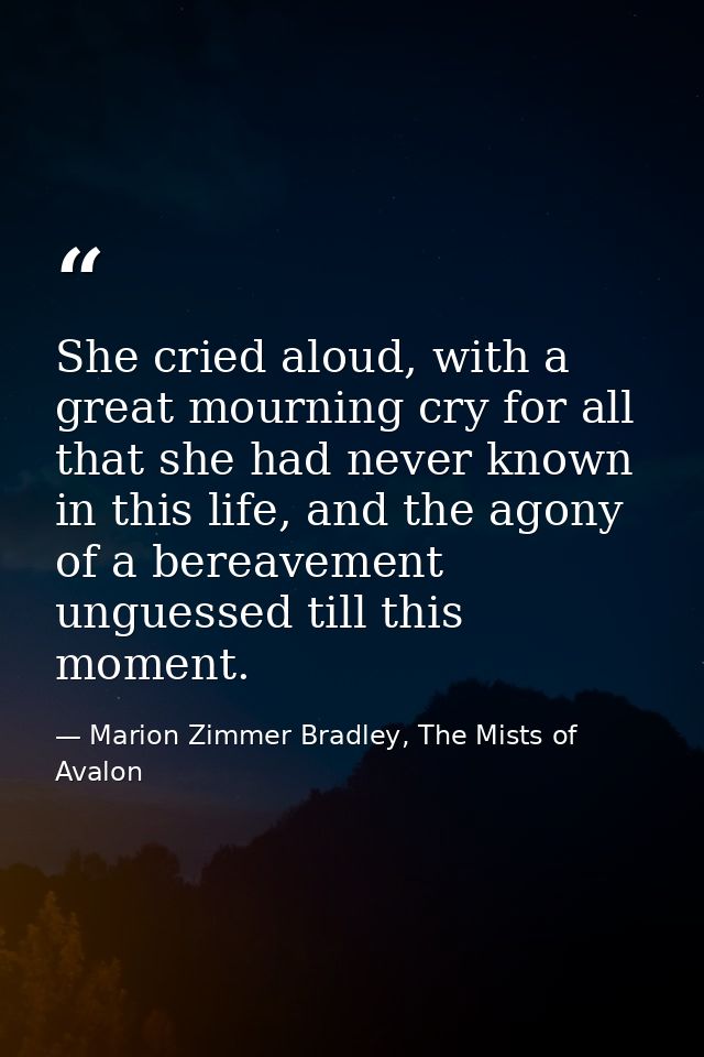 She cried aloud, with a great mourning cry for all that she had never known in this life, and the agony of a bereavement — Marion Zimmer Bradley, The Mists of Avalon