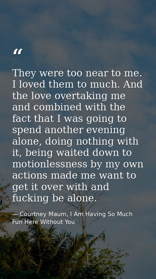 They were too near to me. I loved them to much. And the love overtaking me and combined with the fact that I was going t — Courtney Maum, I Am Having So Much Fun Here Without You