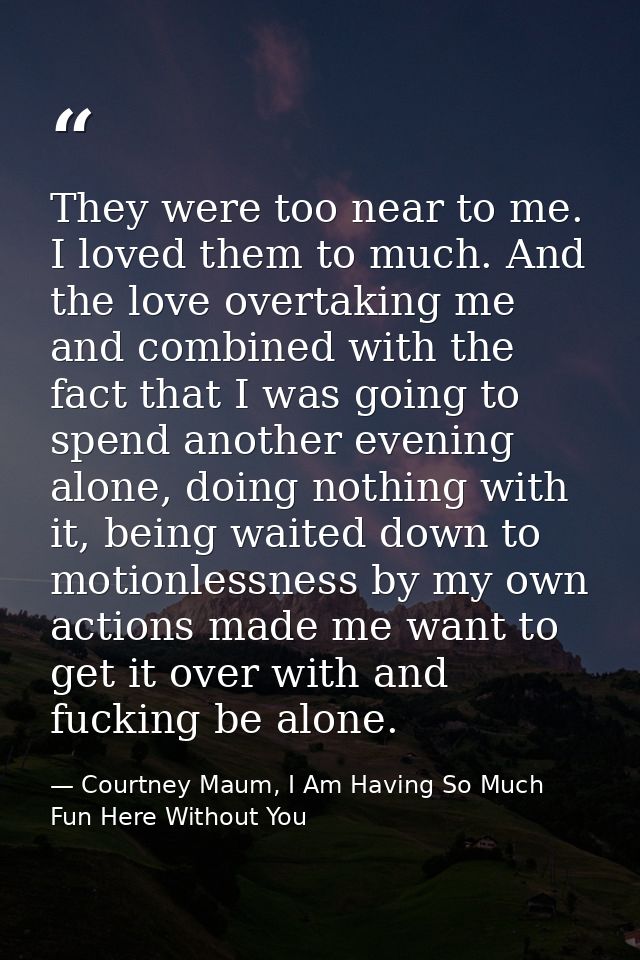 They were too near to me. I loved them to much. And the love overtaking me and combined with the fact that I was going t — Courtney Maum, I Am Having So Much Fun Here Without You