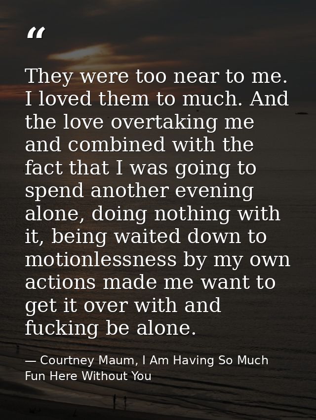 They were too near to me. I loved them to much. And the love overtaking me and combined with the fact that I was going t — Courtney Maum, I Am Having So Much Fun Here Without You