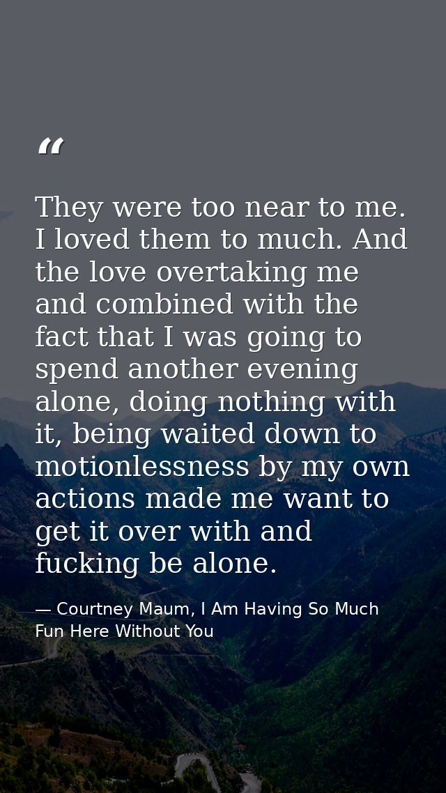 They were too near to me. I loved them to much. And the love overtaking me and combined with the fact that I was going t — Courtney Maum, I Am Having So Much Fun Here Without You