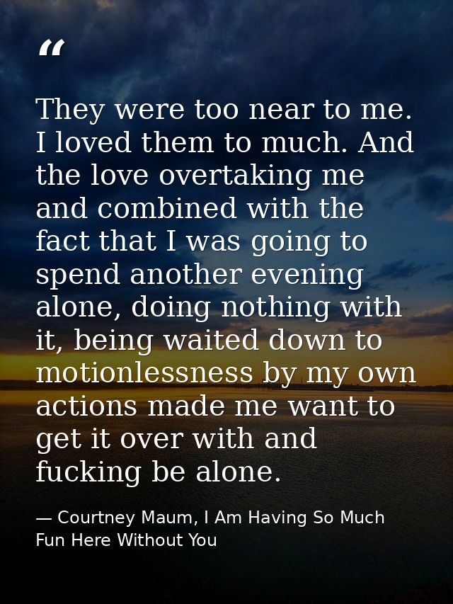 They were too near to me. I loved them to much. And the love overtaking me and combined with the fact that I was going t — Courtney Maum, I Am Having So Much Fun Here Without You