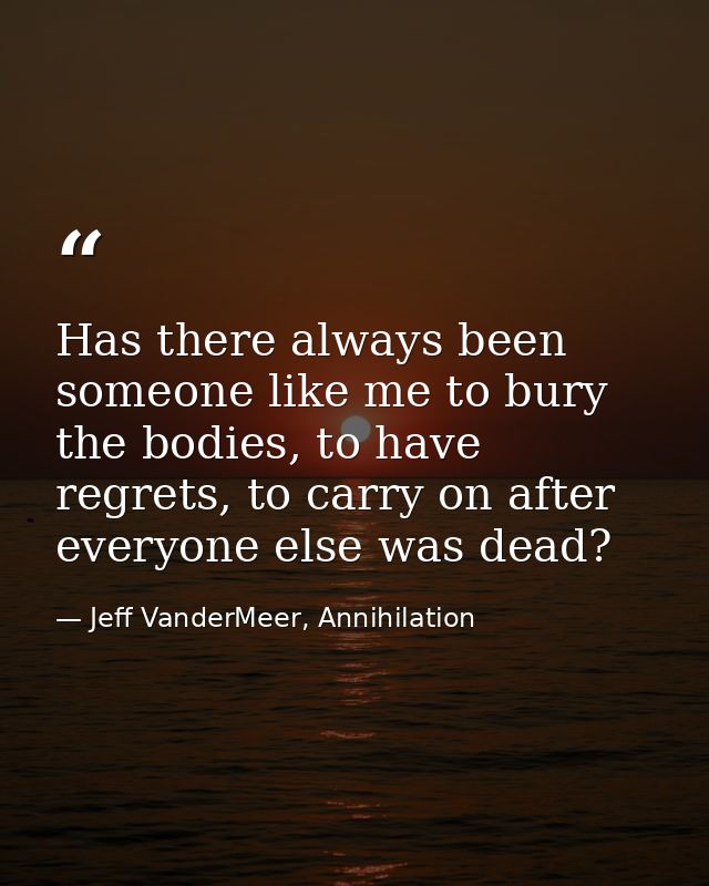 Has there always been someone like me to bury the bodies, to have regrets, to carry on after everyone else was dead? — Jeff VanderMeer, Annihilation