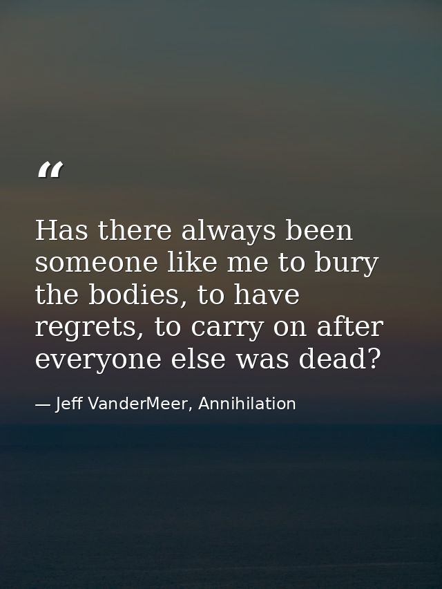 Has there always been someone like me to bury the bodies, to have regrets, to carry on after everyone else was dead? — Jeff VanderMeer, Annihilation