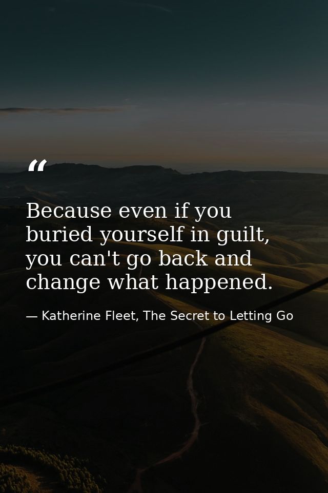 Because even if you buried yourself in guilt, you can't go back and change what happened. — Katherine Fleet, The Secret to Letting Go