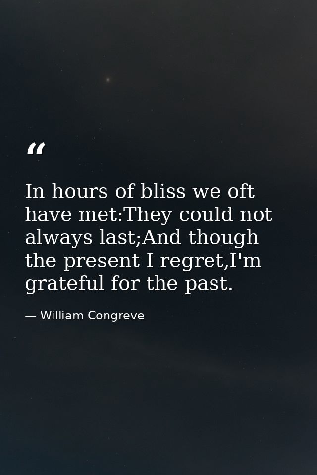 In hours of bliss we oft have met:They could not always last;And though the present I regret,I'm grateful for the past. — William Congreve