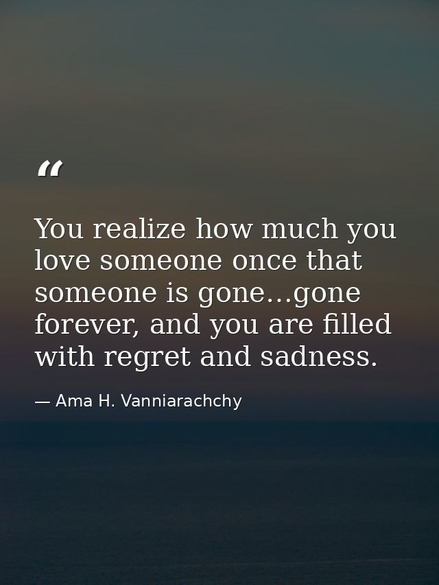 You realize how much you love someone once that someone is gone…gone forever, and you are filled with regret and sadness — Ama H. Vanniarachchy