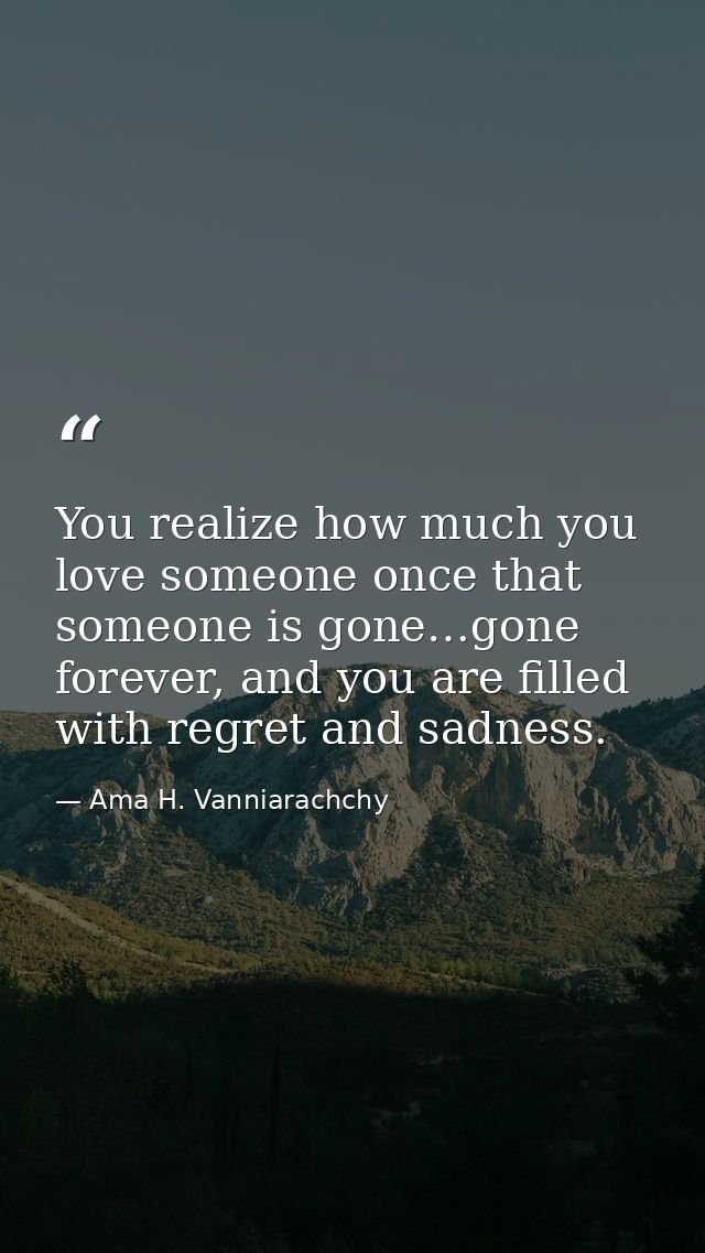 You realize how much you love someone once that someone is gone…gone forever, and you are filled with regret and sadness — Ama H. Vanniarachchy