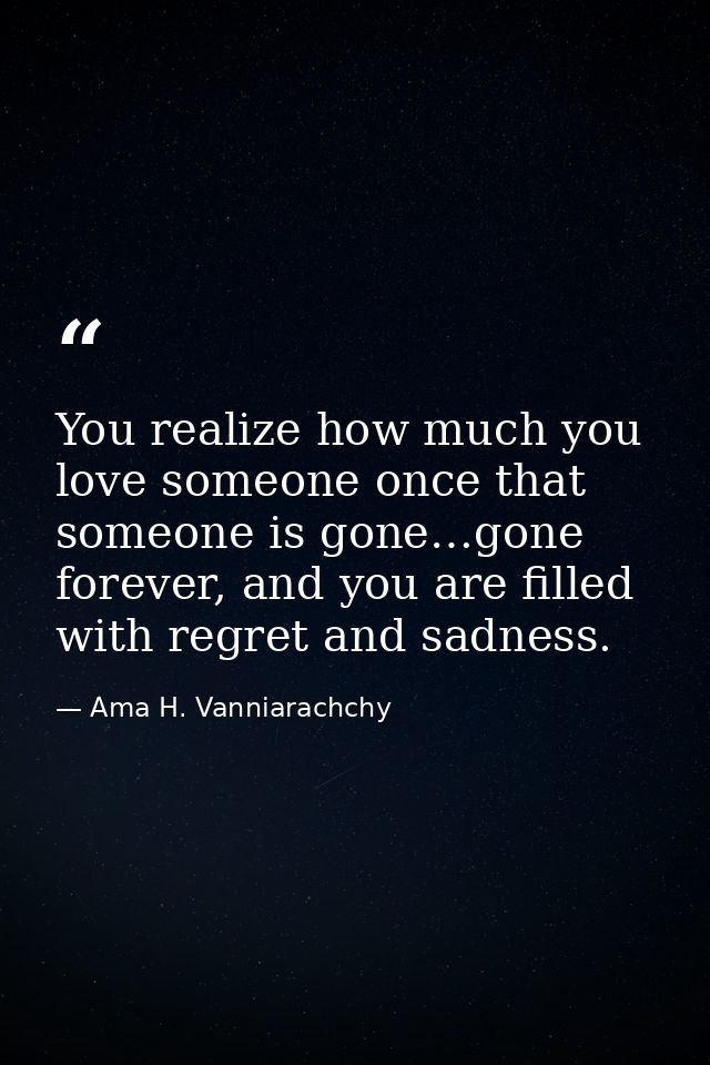 You realize how much you love someone once that someone is gone…gone forever, and you are filled with regret and sadness — Ama H. Vanniarachchy