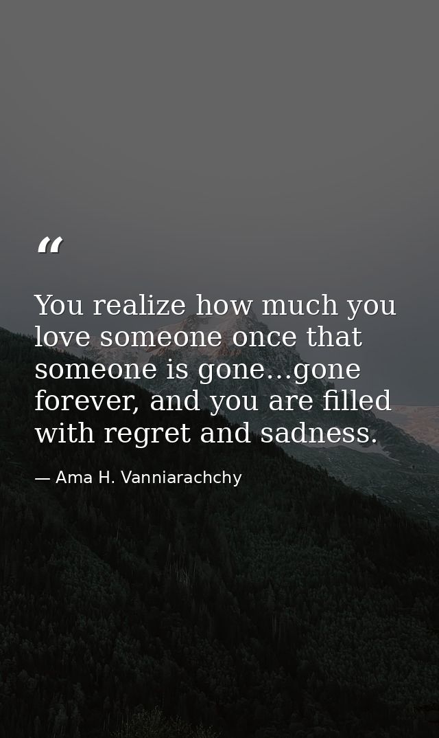 You realize how much you love someone once that someone is gone…gone forever, and you are filled with regret and sadness — Ama H. Vanniarachchy