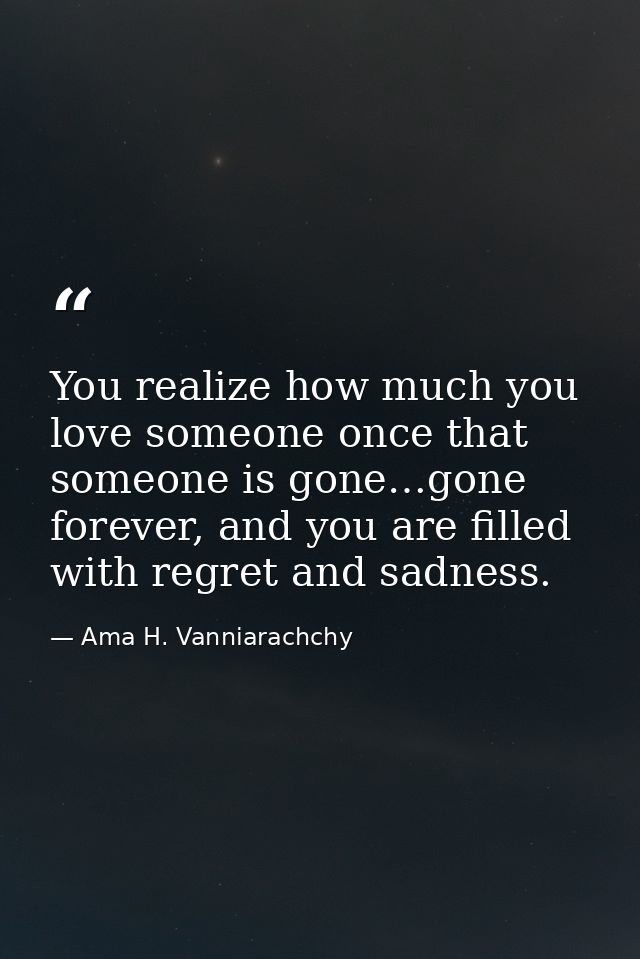 You realize how much you love someone once that someone is gone…gone forever, and you are filled with regret and sadness — Ama H. Vanniarachchy