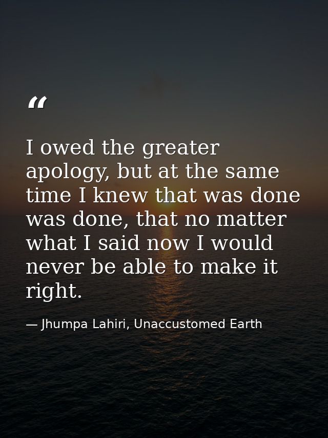 I owed the greater apology, but at the same time I knew that was done was done, that no matter what I said now I would n — Jhumpa Lahiri, Unaccustomed Earth
