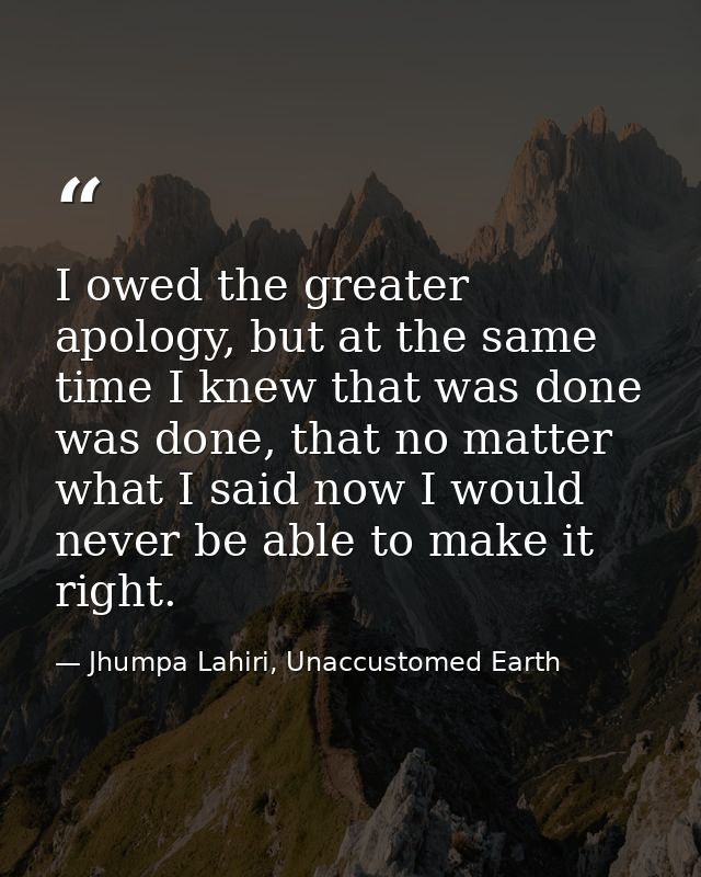 I owed the greater apology, but at the same time I knew that was done was done, that no matter what I said now I would n — Jhumpa Lahiri, Unaccustomed Earth
