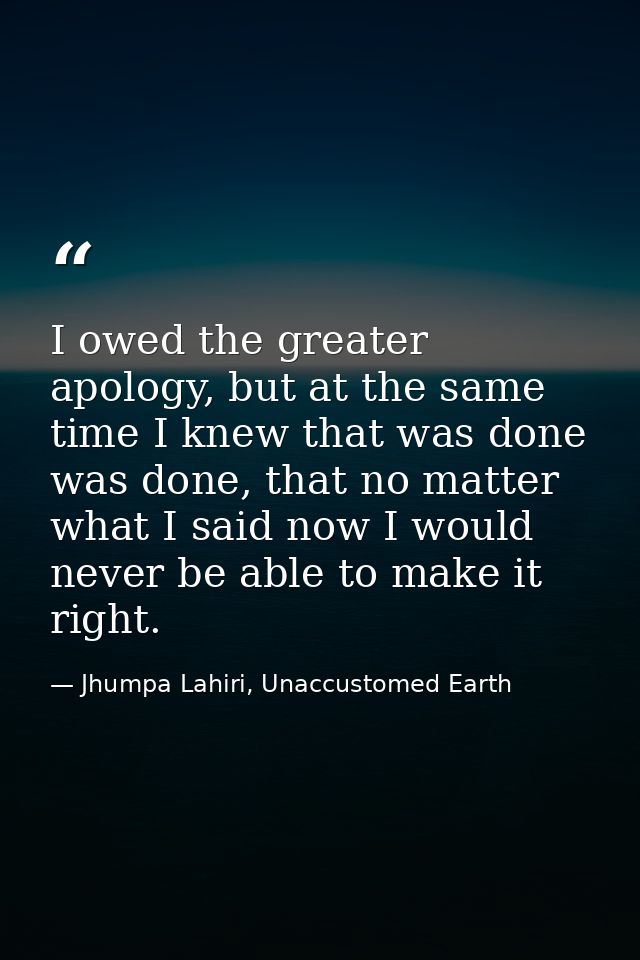 I owed the greater apology, but at the same time I knew that was done was done, that no matter what I said now I would n — Jhumpa Lahiri, Unaccustomed Earth
